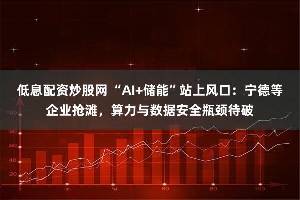 低息配资炒股网 “AI+储能”站上风口：宁德等企业抢滩，算力与数据安全瓶颈待破