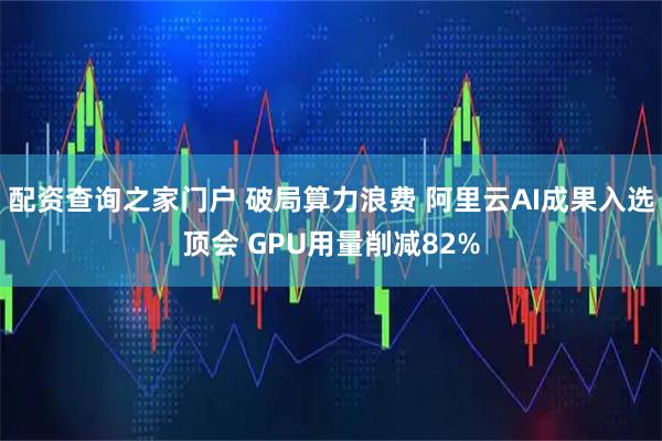 配资查询之家门户 破局算力浪费 阿里云AI成果入选顶会 GPU用量削减82%