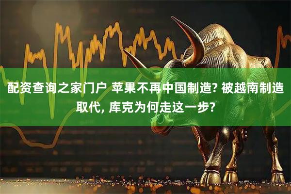 配资查询之家门户 苹果不再中国制造? 被越南制造取代, 库克为何走这一步?