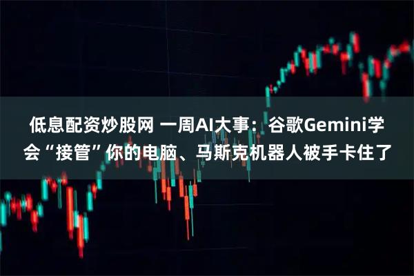 低息配资炒股网 一周AI大事：谷歌Gemini学会“接管”你的电脑、马斯克机器人被手卡住了