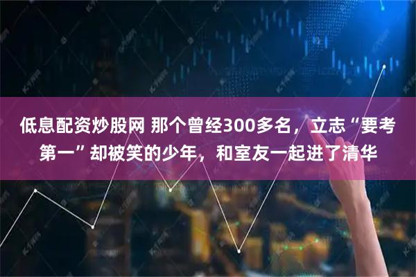 低息配资炒股网 那个曾经300多名，立志“要考第一”却被笑的少年，和室友一起进了清华