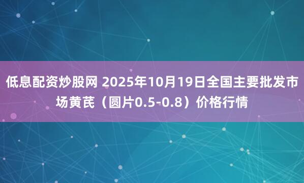 低息配资炒股网 2025年10月19日全国主要批发市场黄芪（圆片0.5-0.8）价格行情