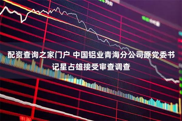 配资查询之家门户 中国铝业青海分公司原党委书记星占雄接受审查调查