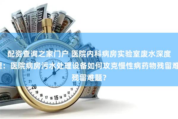 配资查询之家门户 医院内科病房实验室废水深度处理：医院病房污水处理设备如何攻克慢性病药物残留难题？