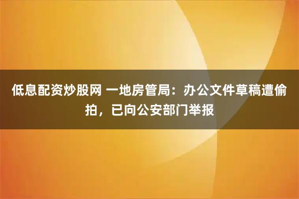 低息配资炒股网 一地房管局：办公文件草稿遭偷拍，已向公安部门举报