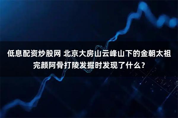 低息配资炒股网 北京大房山云峰山下的金朝太祖完颜阿骨打陵发掘时发现了什么？