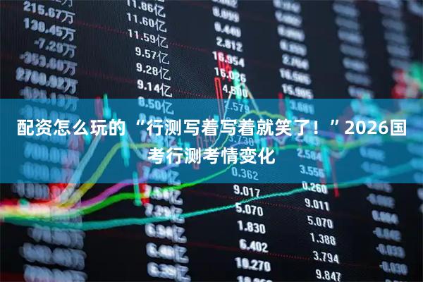配资怎么玩的 “行测写着写着就笑了！”2026国考行测考情变化