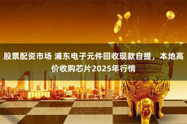 股票配资市场 浦东电子元件回收现款自提，本地高价收购芯片2025年行情