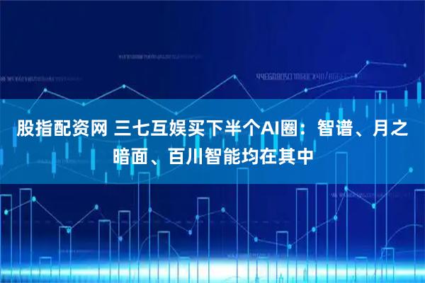 股指配资网 三七互娱买下半个AI圈：智谱、月之暗面、百川智能均在其中