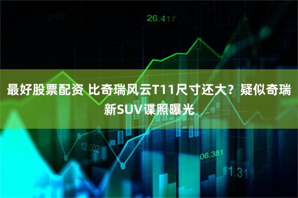 最好股票配资 比奇瑞风云T11尺寸还大？疑似奇瑞新SUV谍照曝光