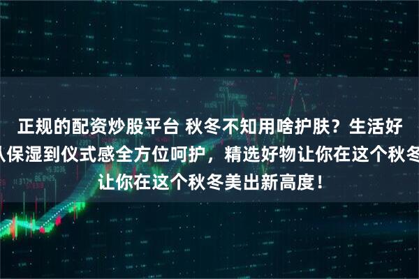 正规的配资炒股平台 秋冬不知用啥护肤？生活好物来助力！从保湿到仪式感全方位呵护，精选好物让你在这个秋冬美出新高度！