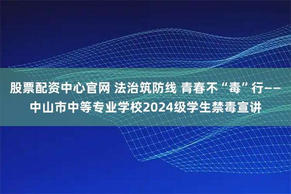 股票配资中心官网 法治筑防线 青春不“毒”行——中山市中等专业学校2024级学生禁毒宣讲