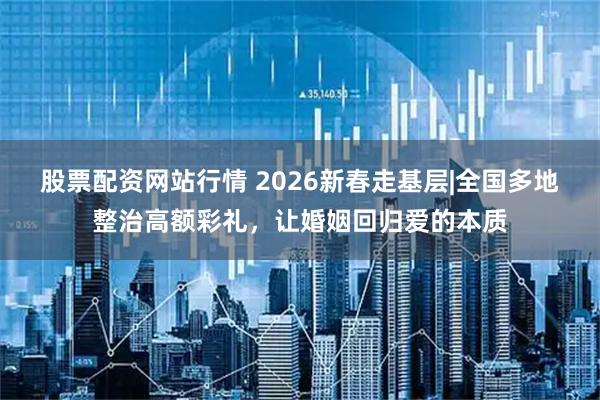 股票配资网站行情 2026新春走基层|全国多地整治高额彩礼，让婚姻回归爱的本质