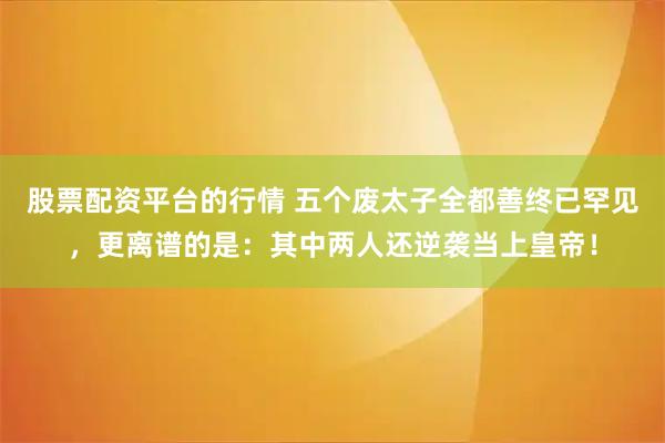 股票配资平台的行情 五个废太子全都善终已罕见，更离谱的是：其中两人还逆袭当上皇帝！