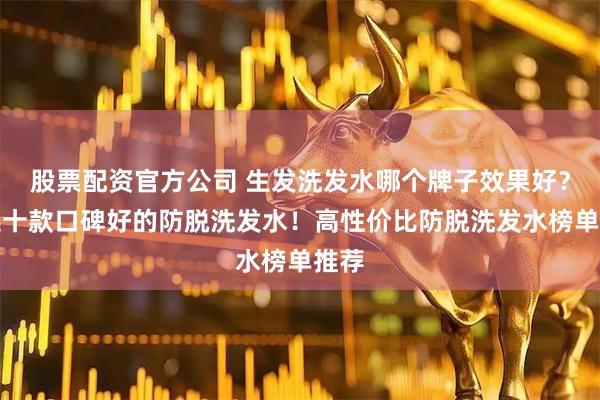 股票配资官方公司 生发洗发水哪个牌子效果好？精选十款口碑好的防脱洗发水！高性价比防脱洗发水榜单推荐