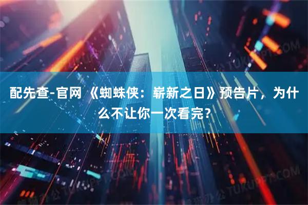 配先查-官网 《蜘蛛侠:崭新之日》预告片,为什么不让你一次看完?