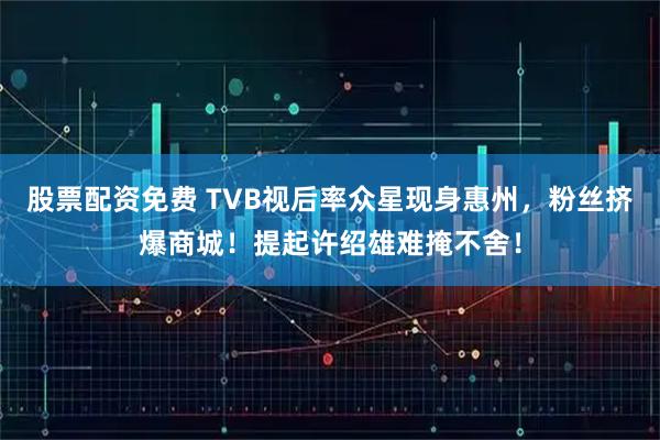 股票配资免费 TVB视后率众星现身惠州,粉丝挤爆商城!提起许绍雄难掩不舍!