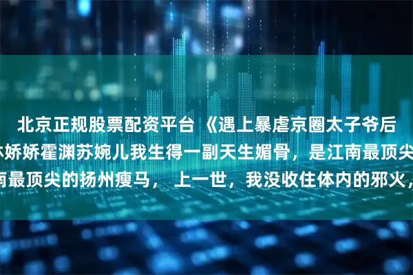北京正规股票配资平台 《遇上暴虐京圈太子爷后,我的瘾症有救了》林娇娇霍渊苏婉儿我生得一副天生媚骨,是江南最顶尖的扬州瘦马, 上一世,我没收住体内的邪火,把王爷吸干在红