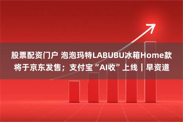 股票配资门户 泡泡玛特LABUBU冰箱Home款将于京东发售；支付宝“AI收”上线｜早资道