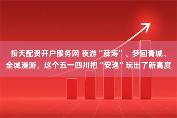按天配资开户服务网 夜游“薛涛”、梦回青城、全城漫游，这个五一四川把“安逸”玩出了新高度