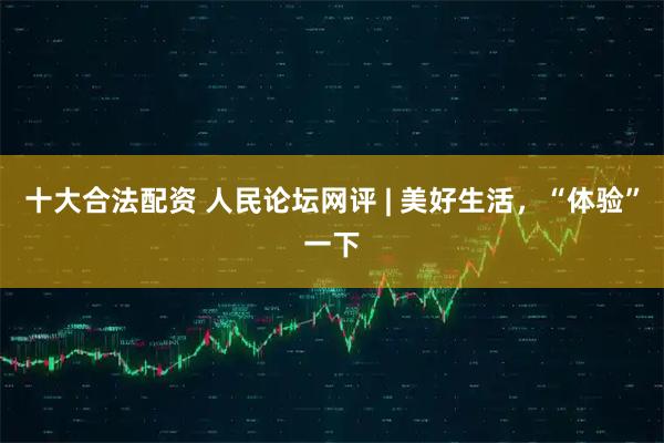 十大合法配资 人民论坛网评 | 美好生活，“体验”一下
