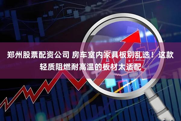郑州股票配资公司 房车室内家具板别乱选！这款轻质阻燃耐高温的板材太适配