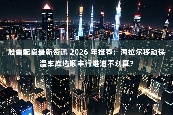 股票配资最新资讯 2026 年推荐:海拉尔移动保温车库选顺丰行难道不划算?