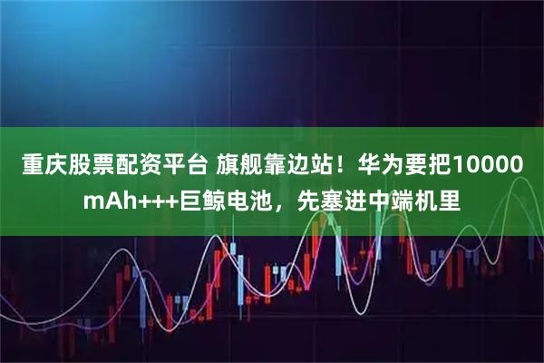 重庆股票配资平台 旗舰靠边站！华为要把10000mAh+++巨鲸电池，先塞进中端机里