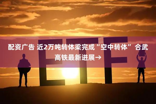 配资广告 近2万吨转体梁完成“空中转体” 合武高铁最新进展→