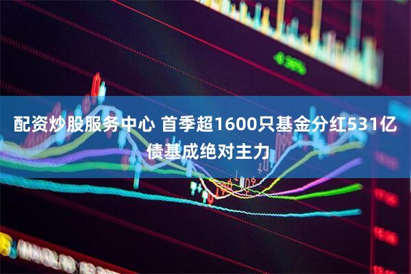 配资炒股服务中心 首季超1600只基金分红531亿 债基成绝对主力