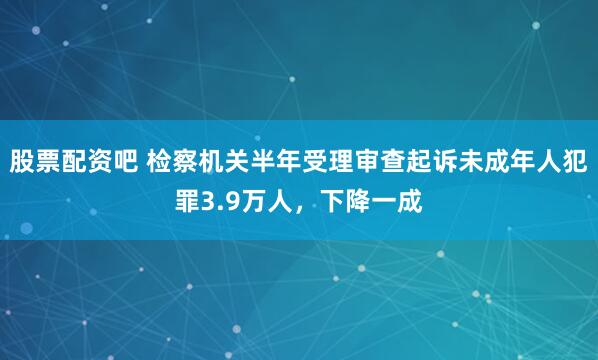 股票配资吧 检察机关半年受理审查起诉未成年人犯罪3.9万人，下降一成