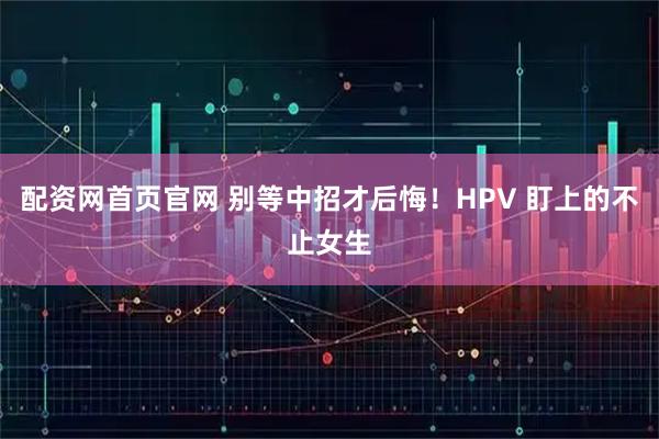 配资网首页官网 别等中招才后悔！HPV 盯上的不止女生
