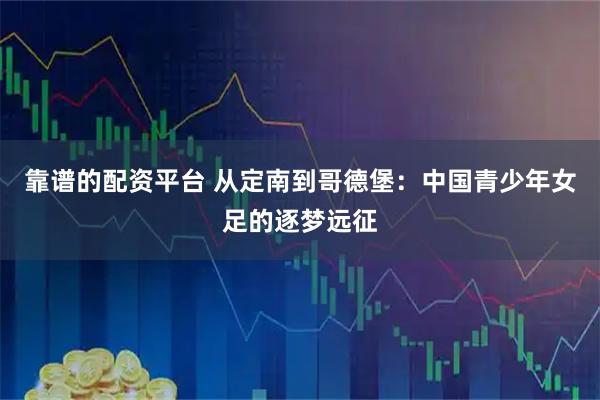 靠谱的配资平台 从定南到哥德堡：中国青少年女足的逐梦远征