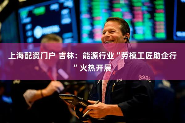 上海配资门户 吉林：能源行业“劳模工匠助企行”火热开展