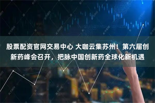 股票配资官网交易中心 大咖云集苏州！第六届创新药峰会召开，把脉中国创新药全球化新机遇