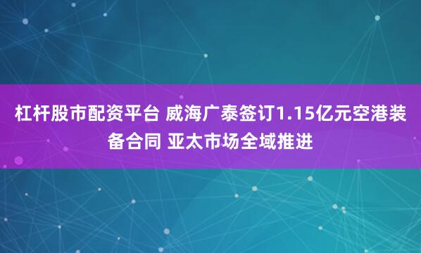 杠杆股市配资平台 威海广泰签订1.15亿元空港装备合同 亚太市场全域推进